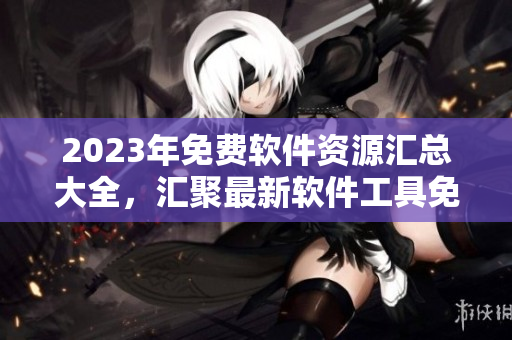2023年免費軟件資源匯總大全，匯聚最新軟件工具免費下載速覽