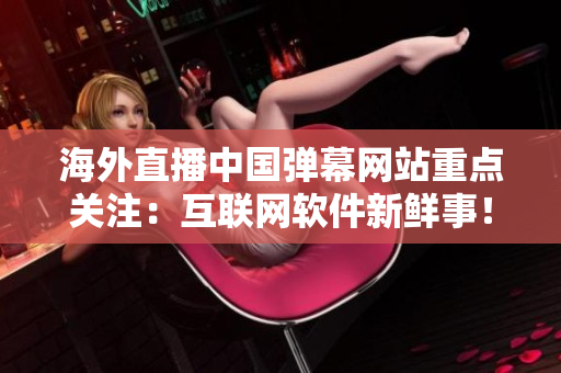 海外直播中國彈幕網(wǎng)站重點關(guān)注：互聯(lián)網(wǎng)軟件新鮮事！