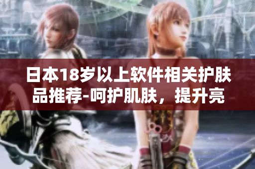 日本18歲以上軟件相關(guān)護膚品推薦-呵護肌膚，提升亮麗光彩