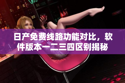 日產(chǎn)免費(fèi)線路功能對比，軟件版本一二三四區(qū)別揭秘