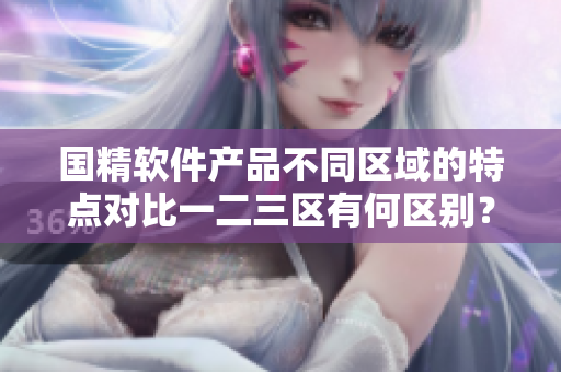 國精軟件產品不同區(qū)域的特點對比一二三區(qū)有何區(qū)別？