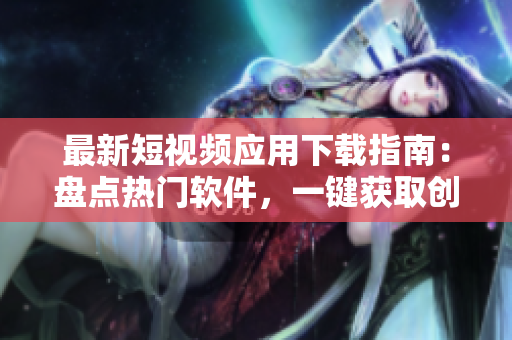 最新短視頻應(yīng)用下載指南：盤點熱門軟件，一鍵獲取創(chuàng)意影像