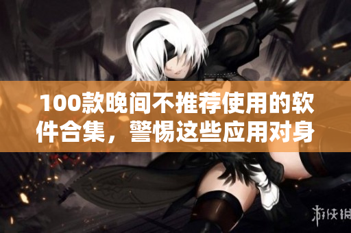 100款晚間不推薦使用的軟件合集，警惕這些應(yīng)用對身體健康的影響