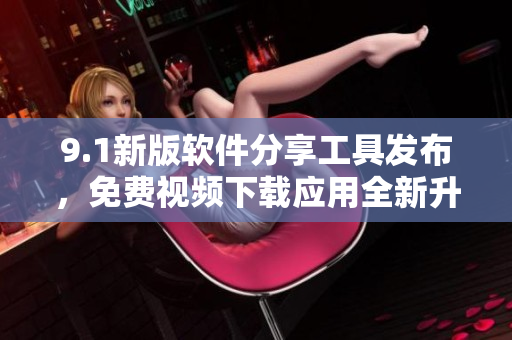 9.1新版軟件分享工具發(fā)布，免費視頻下載應(yīng)用全新升級