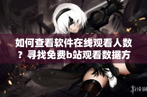 如何查看軟件在線觀看人數(shù)？尋找免費b站觀看數(shù)據(jù)方法詳解