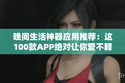 晚間生活神器應(yīng)用推薦：這100款A(yù)PP絕對(duì)讓你愛(ài)不釋手
