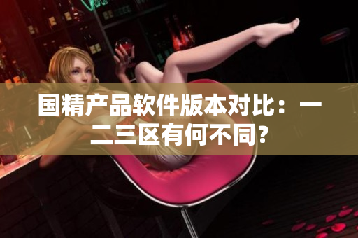 國精產(chǎn)品軟件版本對比：一二三區(qū)有何不同？