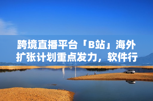 跨境直播平臺「B站」海外擴張計劃重點發(fā)力，軟件行業(yè)前景值得觀注