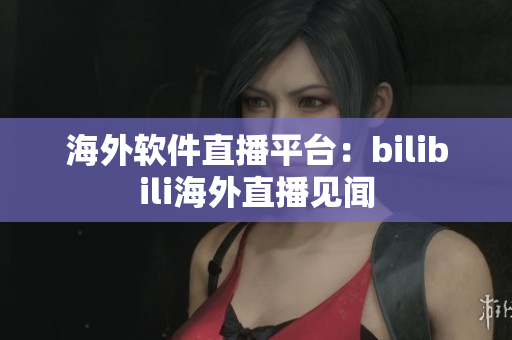 海外軟件直播平臺：bilibili海外直播見聞
