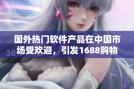 國外熱門軟件產(chǎn)品在中國市場受歡迎，引發(fā)1688購物熱潮