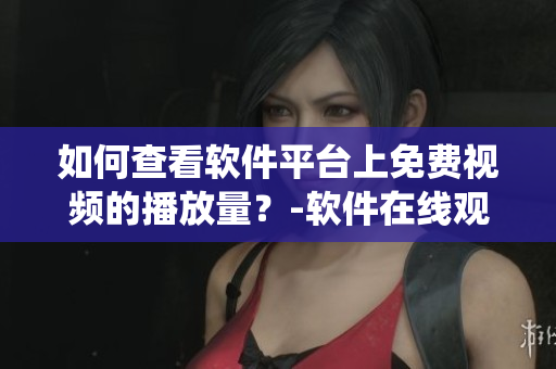 如何查看軟件平臺(tái)上免費(fèi)視頻的播放量？-軟件在線觀看統(tǒng)計(jì)詳解