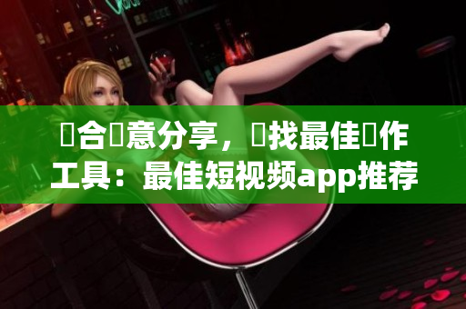 結(jié)合創(chuàng)意分享，尋找最佳製作工具：最佳短視頻app推薦及下載指南