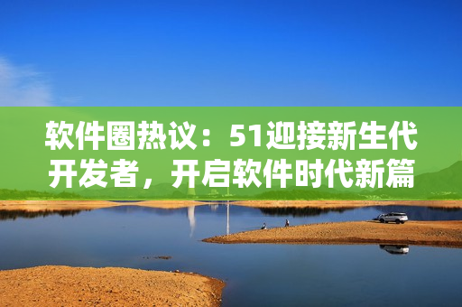 軟件圈熱議：51迎接新生代開發(fā)者，開啟軟件時(shí)代新篇章