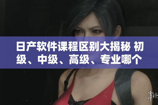 日產(chǎn)軟件課程區(qū)別大揭秘 初級、中級、高級、專業(yè)哪個適合你