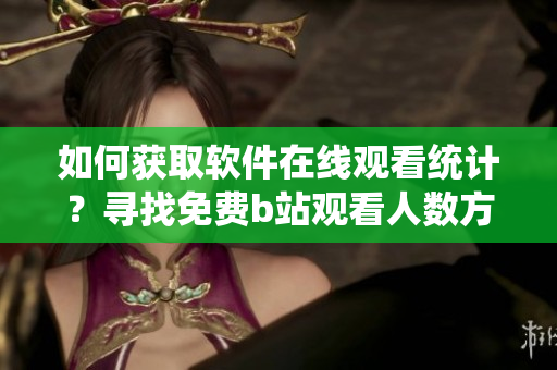 如何獲取軟件在線觀看統(tǒng)計(jì)？尋找免費(fèi)b站觀看人數(shù)方法