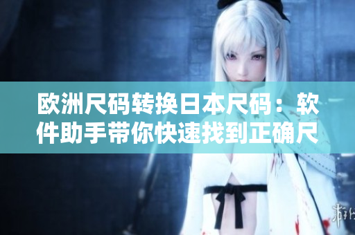 歐洲尺碼轉(zhuǎn)換日本尺碼：軟件助手帶你快速找到正確尺碼