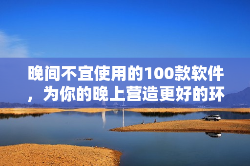 晚間不宜使用的100款軟件，為你的晚上營(yíng)造更好的環(huán)境