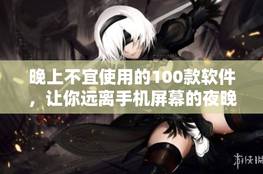 晚上不宜使用的100款軟件，讓你遠離手機屏幕的夜晚盲區(qū)