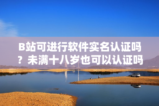 B站可進行軟件實名認證嗎？未滿十八歲也可以認證嗎？
