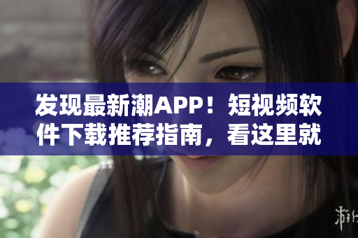 發(fā)現(xiàn)最新潮APP！短視頻軟件下載推薦指南，看這里就夠了
