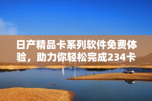 日產(chǎn)精品卡系列軟件免費(fèi)體驗(yàn)，助力你輕松完成234卡任務(wù)