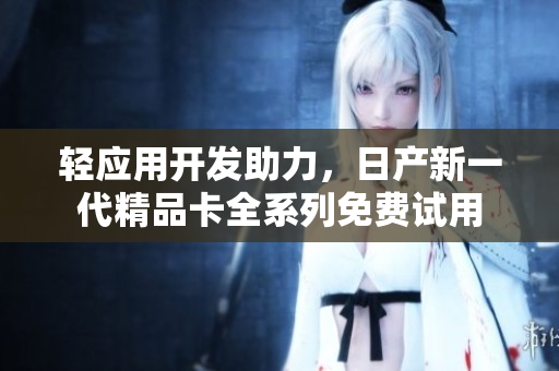 輕應(yīng)用開(kāi)發(fā)助力，日產(chǎn)新一代精品卡全系列免費(fèi)試用