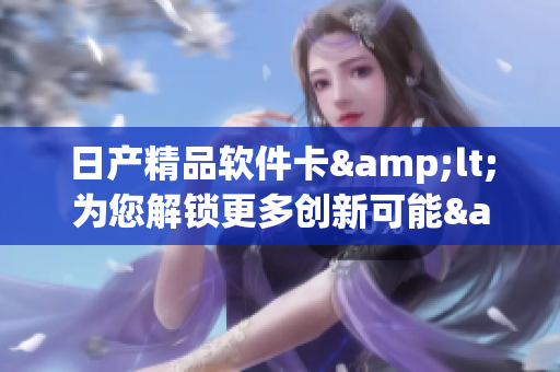 日產精品軟件卡&lt;為您解鎖更多創(chuàng)新可能&gt;
