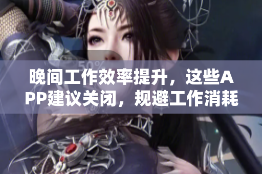 晚間工作效率提升，這些APP建議關閉，規(guī)避工作消耗　