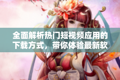全面解析熱門短視頻應(yīng)用的下載方式，帶你體驗(yàn)最新軟件技術(shù)