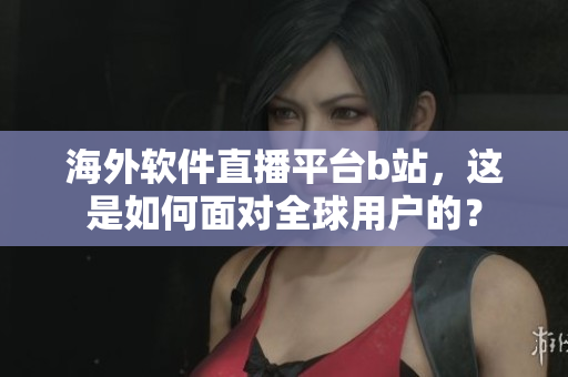 海外軟件直播平臺b站，這是如何面對全球用戶的？