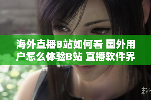 海外直播B站如何看 國外用戶怎么體驗(yàn)B站 直播軟件界的新寵？