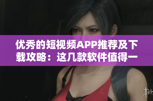 優(yōu)秀的短視頻APP推薦及下載攻略：這幾款軟件值得一試