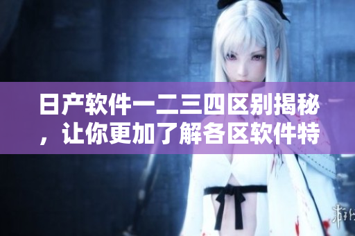 日產(chǎn)軟件一二三四區(qū)別揭秘，讓你更加了解各區(qū)軟件特點(diǎn)