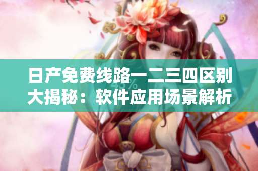 日產(chǎn)免費線路一二三四區(qū)別大揭秘：軟件應用場景解析