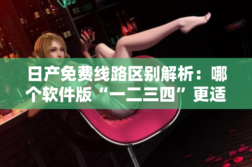 日產(chǎn)免費線路區(qū)別解析：哪個軟件版“一二三四”更適合你？