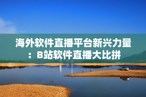 海外軟件直播平臺新興力量：B站軟件直播大比拼