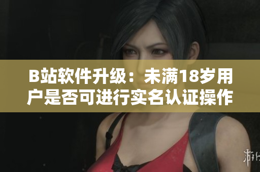 B站軟件升級：未滿18歲用戶是否可進行實名認證操作？