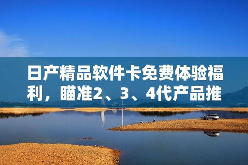 日產(chǎn)精品軟件卡免費(fèi)體驗(yàn)福利，瞄準(zhǔn)2、3、4代產(chǎn)品推出