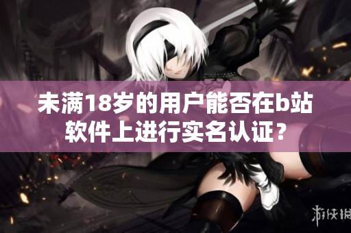 未滿18歲的用戶能否在b站軟件上進行實名認證？