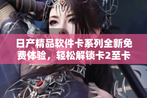 日產(chǎn)精品軟件卡系列全新免費(fèi)體驗(yàn)，輕松解鎖卡2至卡4功能