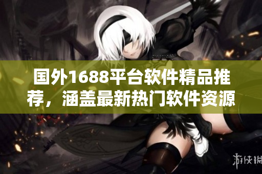 國外1688平臺軟件精品推薦，涵蓋最新熱門軟件資源