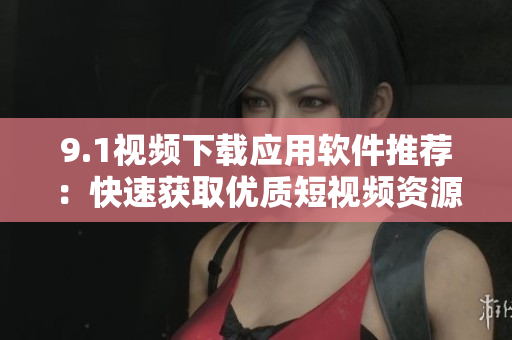 9.1視頻下載應(yīng)用軟件推薦：快速獲取優(yōu)質(zhì)短視頻資源