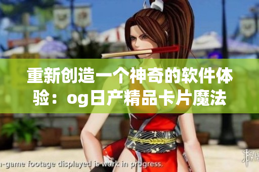 重新創(chuàng)造一個(gè)神奇的軟件體驗(yàn)：og日產(chǎn)精品卡片魔法再升級(jí)