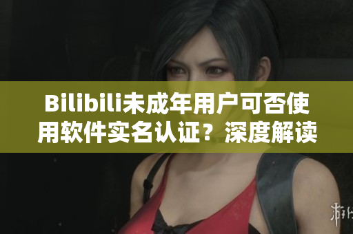 Bilibili未成年用戶可否使用軟件實(shí)名認(rèn)證？深度解讀這一問(wèn)題