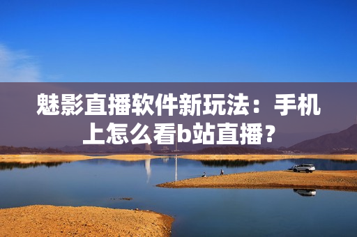 魅影直播軟件新玩法：手機上怎么看b站直播？