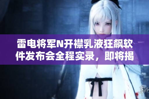 雷電將軍N開(kāi)襟乳液狂飆軟件發(fā)布會(huì)全程實(shí)錄，即將揭秘它的黑科技!