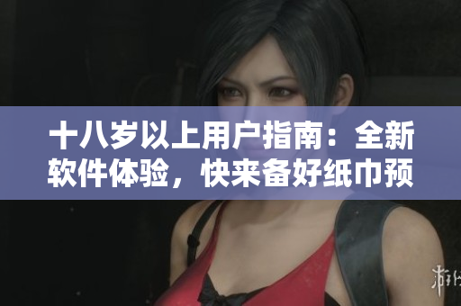 十八歲以上用戶指南：全新軟件體驗(yàn)，快來(lái)備好紙巾預(yù)防淚奔