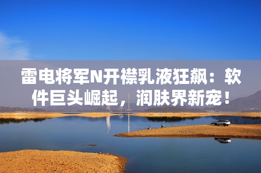 雷電將軍N開襟乳液狂飆：軟件巨頭崛起，潤膚界新寵！