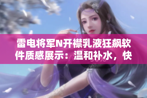 雷電將軍N開襟乳液狂飆軟件質(zhì)感展示：溫和補水，快速吸收，持久保濕。