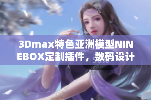 3Dmax特色亞洲模型NINEBOX定制插件，數(shù)碼設(shè)計(jì)軟件創(chuàng)作利器